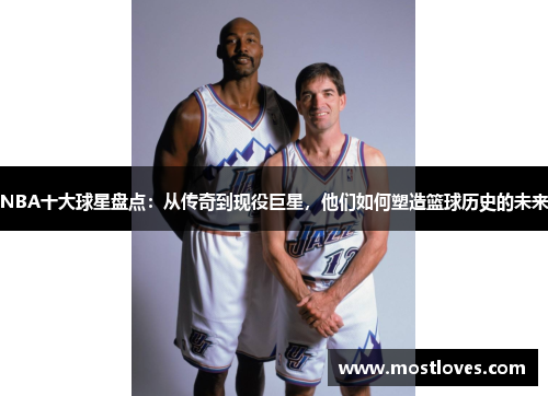 NBA十大球星盘点：从传奇到现役巨星，他们如何塑造篮球历史的未来