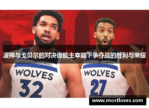 波神与戈贝尔的对决谁能主宰篮下争夺战的胜利与荣耀
